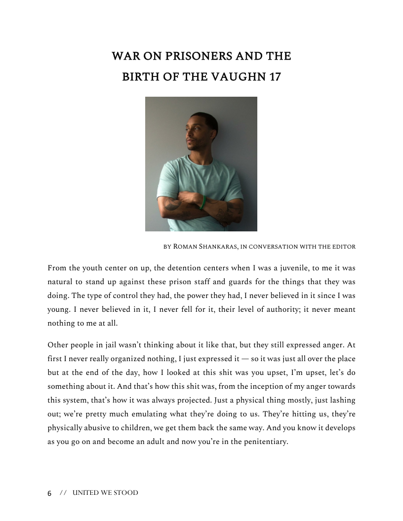 ‘WAR ON PRISONERS AND THE BIRTH OF THE VAUGHN 17  BY ROMAN SHANKARAS, IN CONVERSATION WITH THE EDITOR  From the youth center on up, the detention centers when I was a juvenile, to me it was natural to stand up against these prison staff and guards for the things that they was doing. The type of control they had, the power they had, I never believed in it since I was young. I never believed in it, I never fell for it, their level of authority; it never meant  nothing to me at all,  Other people in jail wasn’t thinking about it like that, but they still expressed anger. At first I never really organized nothing, I just expressed it — so it was just all over the place but at the end of the day, how I looked at this shit was you upset, I’m upset, let’s do something about it. And thats how this shit was, from the inception of my anger towards this system, that’s how it was always projected. Just a physical thing mostly, just lashing out; we’re pretty much emulating what they’re doing to us. They’re hitting us, they’re physically abusive to children, we get them back the same way. And you know it develops  as you go on and become an adult and now you’re in the penitentiary.  6 // UNITED WESTOOD 